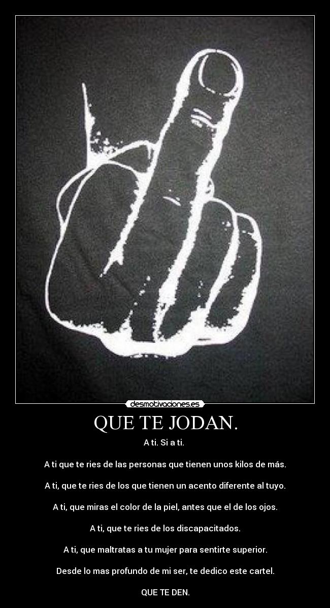 QUE TE JODAN. - A ti. Si a ti. 

A ti que te ries de las personas que tienen unos kilos de más.

A ti, que te ries de los que tienen un acento diferente al tuyo.

A ti, que miras el color de la piel, antes que el de los ojos.

A ti, que te ries de los discapacitados.

A ti, que maltratas a tu mujer para sentirte superior.

Desde lo mas profundo de mi ser, te dedico este cartel.

QUE TE DEN.