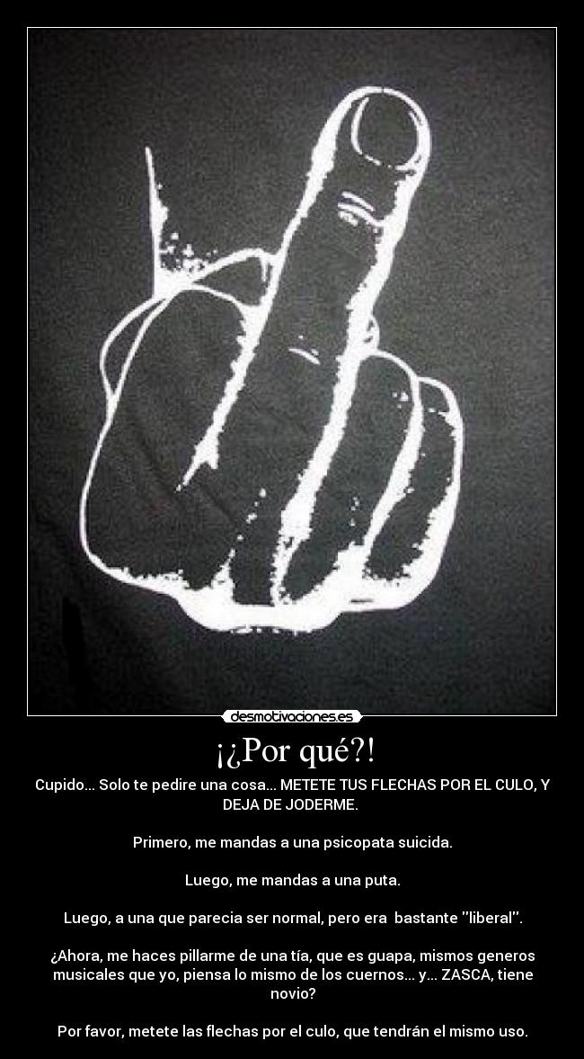 ¡¿Por qué?! - Cupido... Solo te pedire una cosa... METETE TUS FLECHAS POR EL CULO, Y
DEJA DE JODERME. 

Primero, me mandas a una psicopata suicida.

Luego, me mandas a una puta.

Luego, a una que parecia ser normal, pero era  bastante liberal.

¿Ahora, me haces pillarme de una tía, que es guapa, mismos generos
musicales que yo, piensa lo mismo de los cuernos... y... ZASCA, tiene
novio?

Por favor, metete las flechas por el culo, que tendrán el mismo uso.