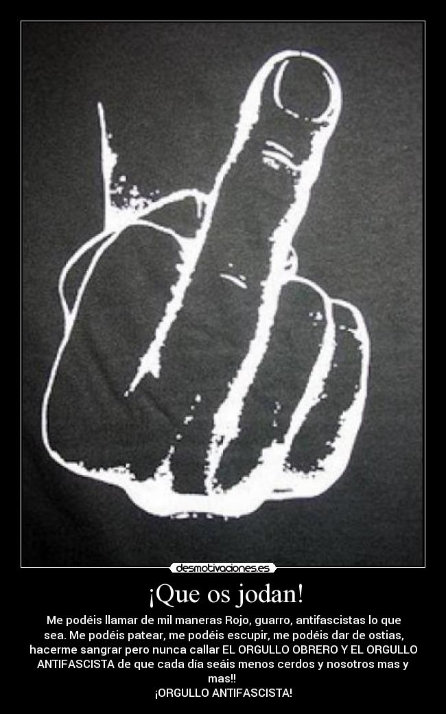 ¡Que os jodan! - Me podéis llamar de mil maneras Rojo, guarro, antifascistas lo que
sea. Me podéis patear, me podéis escupir, me podéis dar de ostias,
hacerme sangrar pero nunca callar EL ORGULLO OBRERO Y EL ORGULLO
ANTIFASCISTA de que cada día seáis menos cerdos y nosotros mas y
mas!!
¡ORGULLO ANTIFASCISTA!