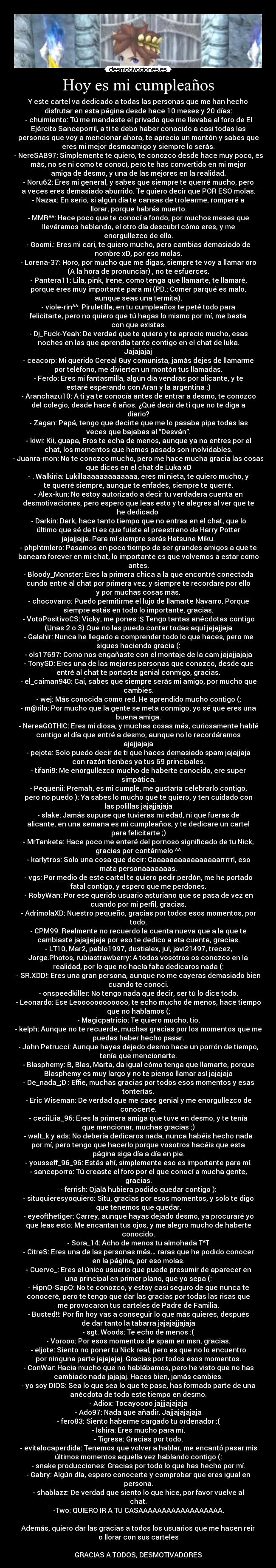 Hoy es mi cumpleaños - Y este cartel va dedicado a todas las personas que me han hecho
disfrutar en esta página desde hace 10 meses y 20 días:
- chuimiento: Tú me mandaste el privado que me llevaba al foro de El
Ejército Sanceporril, a ti te debo haber conocido a casi todas las
personas que voy a mencionar ahora, te aprecio un montón y sabes que
eres mi mejor desmoamigo y siempre lo serás.
- NereSAB97: Simplemente te quiero, te conozco desde hace muy poco, es
más, no se ni como te conocí, pero te has convertido en mi mejor
amiga de desmo, y una de las mejores en la realidad.
- Noru62: Eres mi general, y sabes que siempre te querré mucho, pero
a veces eres demasiado aburrido. Te quiero decir que POR ESO molas.
- Nazax: En serio, si algún día te cansas de trolearme, romperé a
llorar, porque habrás muerto.
- MMR^^: Hace poco que te conocí a fondo, por muchos meses que
lleváramos hablando, el otro día descubrí cómo eres, y me
enorgullezco de ello.
- Goomi.: Eres mi cari, te quiero mucho, pero cambias demasiado de
nombre xD, por eso molas.
- Lorena-37: Horo, por mucho que me digas, siempre te voy a llamar oro
(A la hora de pronunciar) , no te esfuerces.
- Pantera11: Lila, pink, Irene, como tenga que llamarte, te llamaré,
porque eres muy importante para mí (PD.: Comer parqué es malo,
aunque seas una termita).
- viole-rin^^: Piruletilla, en tu cumpleaños te peté todo para
felicitarte, pero no quiero que tú hagas lo mismo por mí, me basta
con que existas.
- Dj_Fuck-Yeah: De verdad que te quiero y te aprecio mucho, esas
noches en las que aprendía tanto contigo en el chat de luka.
Jajajajaj
- ceacorp: Mi querido Cereal Guy comunista, jamás dejes de llamarme
por teléfono, me divierten un montón tus llamadas.
- Ferdo: Eres mi fantasmilla, algún día vendrás por alicante, y te
estaré esperando con Aran y la argentina ;)
- Aranchazu10: A ti ya te conocía antes de entrar a desmo, te conozco
del colegio, desde hace 6 años. ¿Qué decir de ti que no te diga a
diario?
- Zagan: Papá, tengo que decirte que me lo pasaba pipa todas las
veces que bajabas al “Desván”.
- kiwi: Kii, guapa, Eros te echa de menos, aunque ya no entres por el
chat, los momentos que hemos pasado son inolvidables.
- Juanra-mon: No te conozco mucho, pero me hace mucha gracia las cosas
que dices en el chat de Luka xD
- . Walkiria: Lukillaaaaaaaaaaaaa, eres mi nieta, te quiero mucho, y
te querré siempre, aunque te enfades, siempre te querré.
- Alex-kun: No estoy autorizado a decir tu verdadera cuenta en
desmotivaciones, pero espero que leas esto y te alegres al ver que te
he dedicado 
- Darkin: Dark, hace tanto tiempo que no entras en el chat, que lo
último que sé de ti es que fuiste al preestreno de Harry Potter
jajajjajja. Para mí siempre serás Hatsune Miku.
- phphtmlero: Pasamos en poco tiempo de ser grandes amigos a que te
baneara forever en mi chat, lo importante es que volvemos a estar como
antes.
- Bloody_Monster: Eres la primera chica a la que encontré conectada
cundo entré al chat por primera vez, y siempre te recordaré por ello
y por muchas cosas más.
- chocovarro: Puedo permitirme el lujo de llamarte Navarro. Porque
siempre estás en todo lo importante, gracias.
- VotoPositivoCS: Vicky, me pones :$ Tengo tantas anécdotas contigo
(Unas 2 o 3) Que no las puedo contar todas aquí jajajjaja
- Galahir: Nunca he llegado a comprender todo lo que haces, pero me
sigues haciendo gracia (:
- ols17697: Como nos engañaste con el montaje de la cam jajajjajaja
- TonySD: Eres una de las mejores personas que conozco, desde que
entré al chat te portaste genial conmigo, gracias.
- el_caiman940: Cai, sabes que siempre serás mi amigo, por mucho que
cambies.
- wej: Más conocida como red. He aprendido mucho contigo (:
- m@rilo: Por mucho que la gente se meta conmigo, yo sé que eres una
buena amiga.
- NereaGOTHIC: Eres mi diosa, y muchas cosas más, curiosamente hablé
contigo el día que entré a desmo, aunque no lo recordáramos
ajajjajaja
- pejota: Solo puedo decir de ti que haces demasiado spam jajajjaja
con razón tienbes ya tus 69 principales.
- tifani9: Me enorgullezco mucho de haberte conocido, ere super
simpática.
- Pequenii: Premah, es mi cumple, me gustaría celebrarlo contigo,
pero no puedo ): Ya sabes lo mucho que te quiero, y ten cuidado con
las polillas jajajjajaja
- slake: Jamás supuse que tuvieras mi edad, ni que fueras de
alicante, en una semana es mi cumpleaños, y te dedicare un cartel
para felicitarte ;)
- MrTanketa: Hace poco me enteré del pornoso significado de tu Nick,
gracias por contármelo ^^
- karlytros: Solo una cosa que decir: Caaaaaaaaaaaaaaaarrrrrl, eso
mata personaaaaaaas.
- vgs: Por medio de este cartel te quiero pedir perdón, me he portado
fatal contigo, y espero que me perdones.
- RobyWan: Por ese querido usuario asturiano que se pasa de vez en
cuando por mi perfil, gracias.
- AdrimolaXD: Nuestro pequeño, gracias por todos esos momentos, por
todo.
- CPM99: Realmente no recuerdo la cuenta nueva que a la que te
cambiaste jajajjajaja por eso te dedico a eta cuenta, gracias.
- LT10, Mar2, pablo1997, dustialex, ju!, javi21497, trecez,
Jorge.Photos, rubiastrawberry: A todos vosotros os conozco en la
realidad, por lo que no hacía falta dedicaros nada (:
- SR.XDD!: Eres una gran persona, aunque no me cayeras demasiado bien
cuando te conoci.
- onspeedkiller: No tengo nada que decir, ser tú lo dice todo.
- Leonardo: Ese Leoooooooooooo, te echo mucho de menos, hace tiempo
que no hablamos (;
- Magicpatricio: Te quiero mucho, tío.
- kelph: Aunque no te recuerde, muchas gracias por los momentos que me
puedas haber hecho pasar.
- John Petrucci: Aunque hayas dejado desmo hace un porrón de tiempo,
tenía que mencionarte.
- Blasphemy: B, Blas, Marta, da igual cómo tenga que llamarte, porque
Blasphemy es muy largo y no te pienso llamar así jajajaja
- De_nada_;D : Effie, muchas gracias por todos esos momentos y esas
tonterías.
- Eric Wiseman: De verdad que me caes genial y me enorgullezco de
conocerte.
- ceciiLiia_96: Eres la primera amiga que tuve en desmo, y te tenía
que mencionar, muchas gracias :)
- walt_k y ads: No debería dedicaros nada, nunca habéis hecho nada
por mí, pero tengo que hacerlo porque vosotros hacéis que esta
página siga día a día en pie.
- yousseff_96_96: Estás ahí, simplemente eso es importante para mí.
- sanceporro: Tú creaste el foro por el que conocí a mucha gente,
gracias.
- ferrish: Ojalá hubiera podido quedar contigo ):
- situquieresyoquiero: Situ, gracias por esos momentos, y solo te digo
que tenemos que quedar.
- eyeofthetiger: Carrey, aunque hayas dejado desmo, ya procuraré yo
que leas esto: Me encantan tus ojos, y me alegro mucho de haberte
conocido.
- Sora_14: Acho de menos tu almohada T^T
- CitreS: Eres una de las personas más… raras que he podido conocer
en la página, por eso molas.
- Cuervo_: Eres el único usuario que puede presumir de aparecer en
una principal en primer plano, que yo sepa (:
- HipnO-SapO: No te conozco, y estoy casi seguro de que nunca te
conoceré, pero te tengo que dar las gracias por todas las risas que
me provocaron tus carteles de Padre de Familia.
- Busted!!: Por fin hoy vas a conseguir lo que más quieres, después
de dar tanto la tabarra jajajajjajaja
- sgt. Woods: Te echo de menos :(
- Vorooo: Por esos momentos de spam en msn, gracias.
- eljote: Siento no poner tu Nick real, pero es que no lo encuentro
por ninguna parte jajajajaj. Gracias por todos esos momentos.
- ConWar: Hacia mucho que no hablábamos, pero he visto que no has
cambiado nada jajajaj. Haces bien, jamás cambies.
- yo soy DIOS: Sea lo que sea lo que te pase, has formado parte de una
anécdota de todo este tiempo en desmo.
- Adiox: Tocayoooo jajjjajajaja
- Ado97: Nada que añadir. Jajjajajajaja
- fero83: Siento haberme cargado tu ordenador :(
- Ishira: Eres mucho para mí.
- Tigresa: Gracias por todo.
- evitalocaperdida: Tenemos que volver a hablar, me encantó pasar mis
últimos momentos aquella vez hablando contigo (:
- snake producciones: Gracias por todo lo que has hecho por mí.
- Gabry: Algún día, espero conocerte y comprobar que eres igual en
persona.
- shablazz: De verdad que siento lo que hice, por favor vuelve al
chat.
-Two: QUIERO IR A TU CASAAAAAAAAAAAAAAAAAA.

Además, quiero dar las gracias a todos los usuarios que me hacen reir
o llorar con sus carteles

GRACIAS A TODOS, DESMOTIVADORES