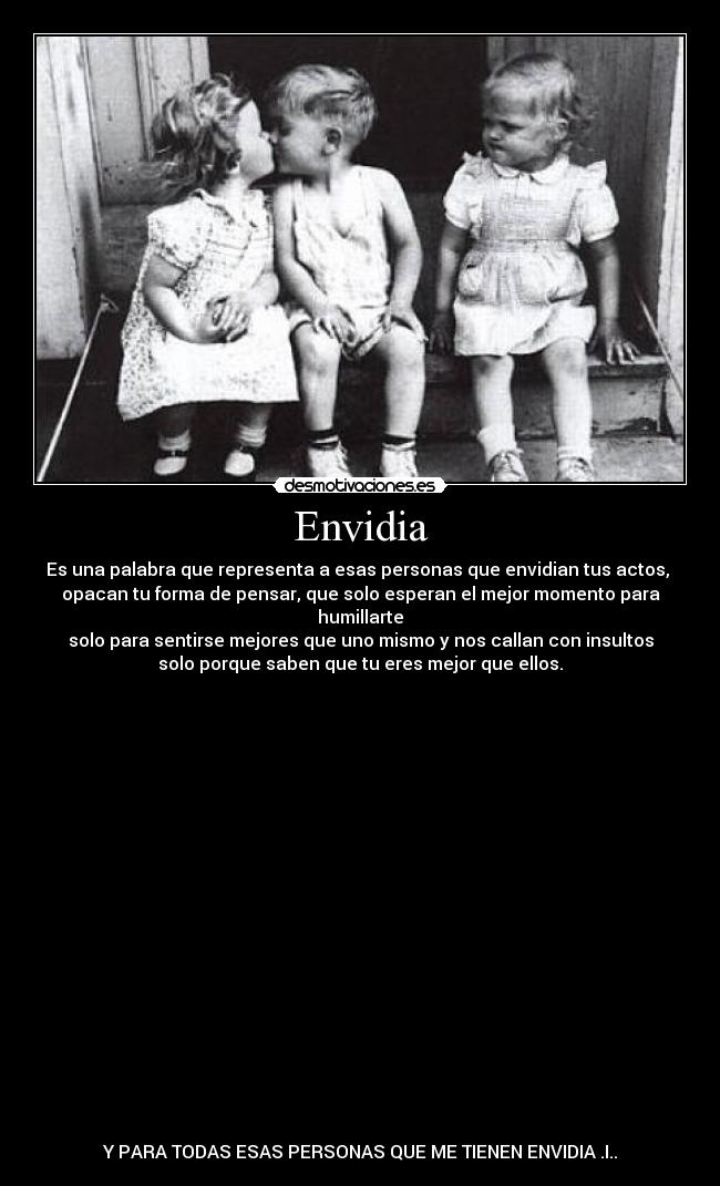 Envidia - Es una palabra que representa a esas personas que envidian tus actos, 
opacan tu forma de pensar, que solo esperan el mejor momento para
humillarte
solo para sentirse mejores que uno mismo y nos callan con insultos
solo porque saben que tu eres mejor que ellos.




















Y PARA TODAS ESAS PERSONAS QUE ME TIENEN ENVIDIA .I..