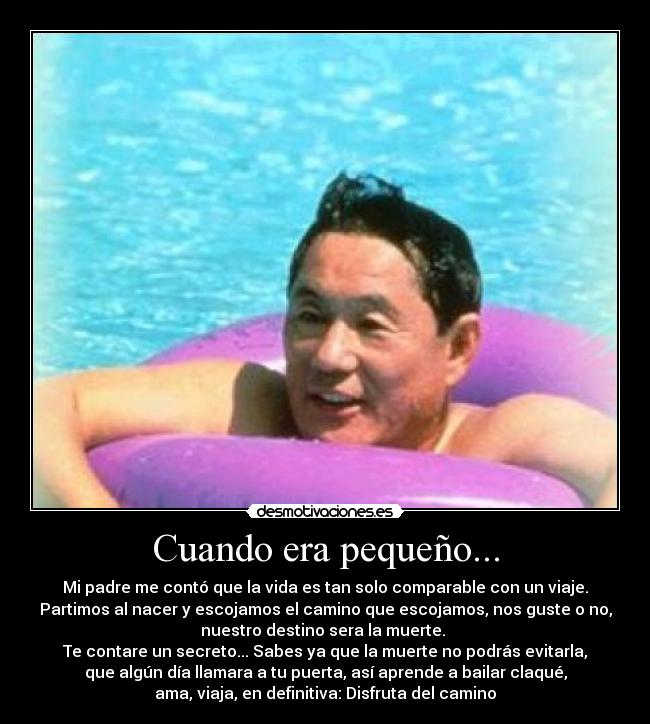 Cuando era pequeño... - Mi padre me contó que la vida es tan solo comparable con un viaje.
Partimos al nacer y escojamos el camino que escojamos, nos guste o no,
nuestro destino sera la muerte. 
Te contare un secreto... Sabes ya que la muerte no podrás evitarla,
que algún día llamara a tu puerta, así aprende a bailar claqué,
ama, viaja, en definitiva: Disfruta del camino