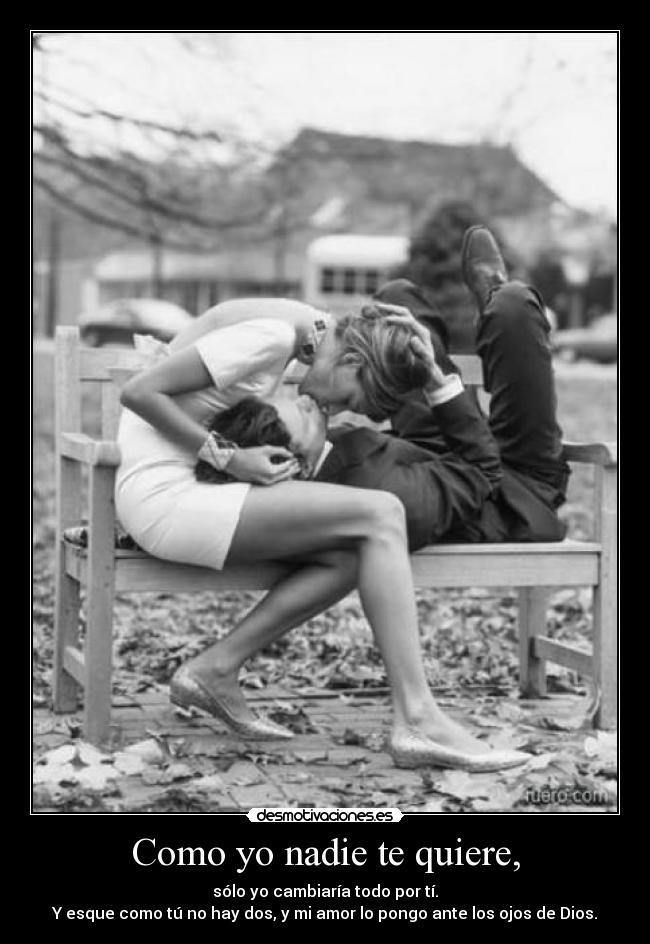 Como yo nadie te quiere, - sólo yo cambiaría todo por tí.
Y esque como tú no hay dos, y mi amor lo pongo ante los ojos de Dios.