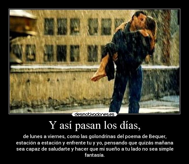Y así pasan los días, - de lunes a viernes, como las golondrinas del poema de Bequer,
estación a estación y enfrente tu y yo, pensando que quizás mañana
sea capaz de saludarte y hacer que mi sueño a tu lado no sea simple
fantasía.