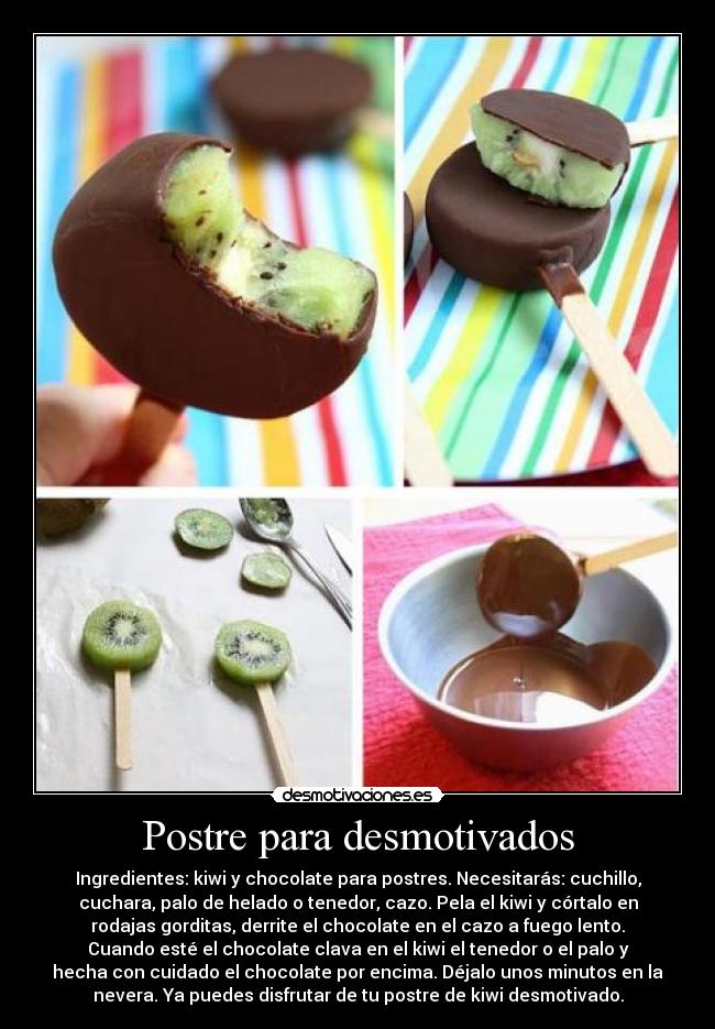 Postre para desmotivados - Ingredientes: kiwi y chocolate para postres. Necesitarás: cuchillo,
cuchara, palo de helado o tenedor, cazo. Pela el kiwi y córtalo en
rodajas gorditas, derrite el chocolate en el cazo a fuego lento.
Cuando esté el chocolate clava en el kiwi el tenedor o el palo y
hecha con cuidado el chocolate por encima. Déjalo unos minutos en la
nevera. Ya puedes disfrutar de tu postre de kiwi desmotivado.