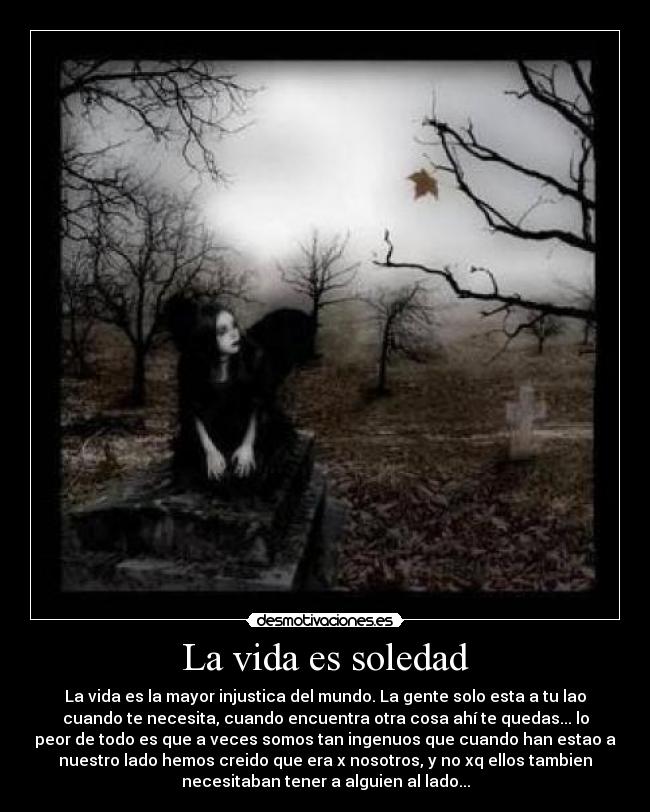 La vida es soledad - La vida es la mayor injustica del mundo. La gente solo esta a tu lao
cuando te necesita, cuando encuentra otra cosa ahí te quedas... lo
peor de todo es que a veces somos tan ingenuos que cuando han estao a
nuestro lado hemos creido que era x nosotros, y no xq ellos tambien
necesitaban tener a alguien al lado...