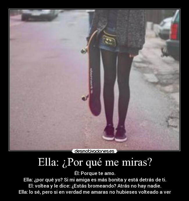 Ella: ¿Por qué me miras? - Él: Porque te amo.
Ella: ¿por qué yo? Si mi amiga es más bonita y está detrás de ti.
El: voltea y le dice: ¿Estás bromeando? Atrás no hay nadie.
Ella: lo sé, pero si en verdad me amaras no hubieses volteado a ver