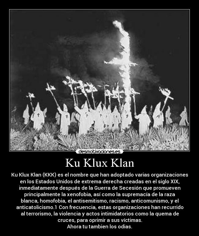 Ku Klux Klan - Ku Klux Klan (KKK) es el nombre que han adoptado varias organizaciones
en los Estados Unidos de extrema derecha creadas en el siglo XIX,
inmediatamente después de la Guerra de Secesión que promueven
principalmente la xenofobia, así como la supremacía de la raza
blanca, homofobia, el antisemitismo, racismo, anticomunismo, y el
anticatolicismo.1 Con frecuencia, estas organizaciones han recurrido
al terrorismo, la violencia y actos intimidatorios como la quema de
cruces, para oprimir a sus víctimas.
Ahora tu tambien los odias.