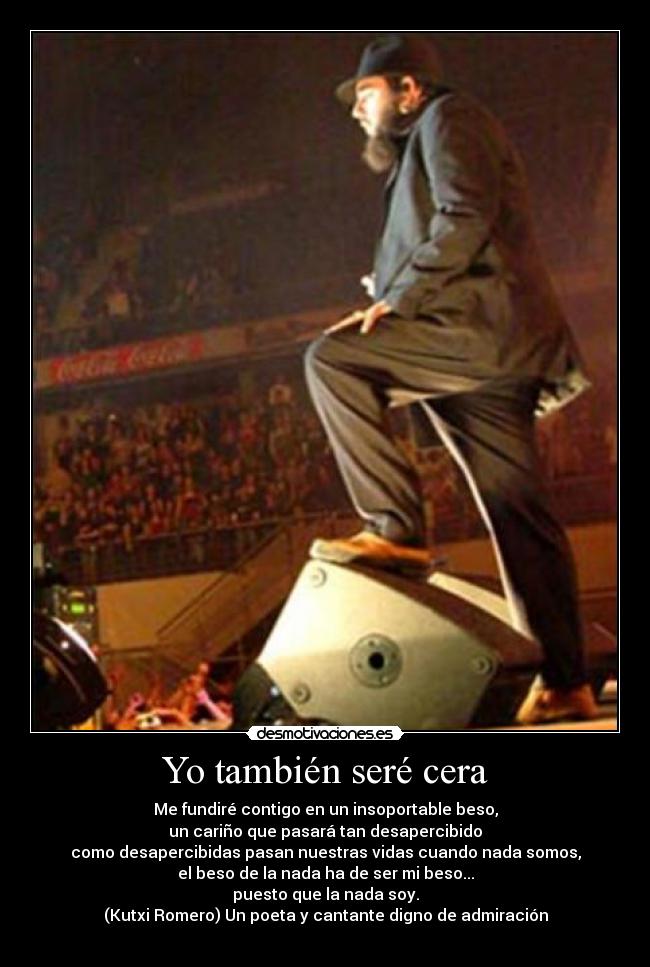 Yo también seré cera - Me fundiré contigo en un insoportable beso,
un cariño que pasará tan desapercibido
como desapercibidas pasan nuestras vidas cuando nada somos,
el beso de la nada ha de ser mi beso...
puesto que la nada soy.
(Kutxi Romero) Un poeta y cantante digno de admiración