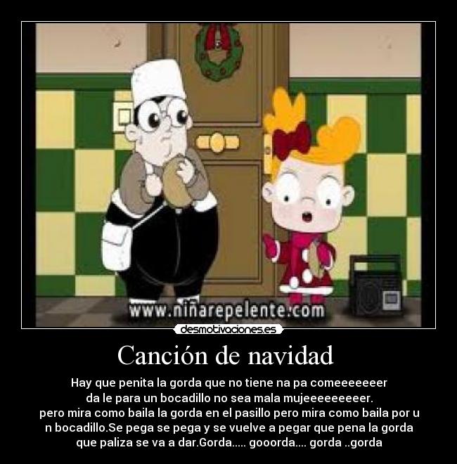 Canción de navidad - Hay que penita la gorda que no tiene na pa comeeeeeeer
da le para un bocadillo no sea mala mujeeeeeeeeer.
pero mira como baila la gorda en el pasillo pero mira como baila por u
n bocadillo.Se pega se pega y se vuelve a pegar que pena la gorda
que paliza se va a dar.Gorda..... gooorda.... gorda ..gorda