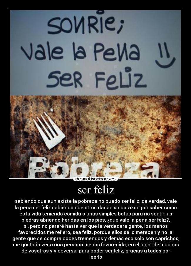 ser feliz - sabiendo que aun existe la pobreza no puedo ser feliz, de verdad, vale
la pena ser feliz sabiendo que otros darian su corazon por saber como
es la vida teniendo comida o unas simples botas para no sentir las
piedras abriendo heridas en los pies, ¿que vale la pena ser feliz?,
si, pero no pararé hasta ver que la verdadera gente, los menos
favorecidos me refiero, sea feliz, porque ellos se lo merecen y no la
gente que se compra coces tremendos y demás eso solo son caprichos,
me gustaria ver a una persona menos favorecida, en el lugar de muchos
de vosotros y viceversa, para poder ser feliz, gracias a todos por
leerlo