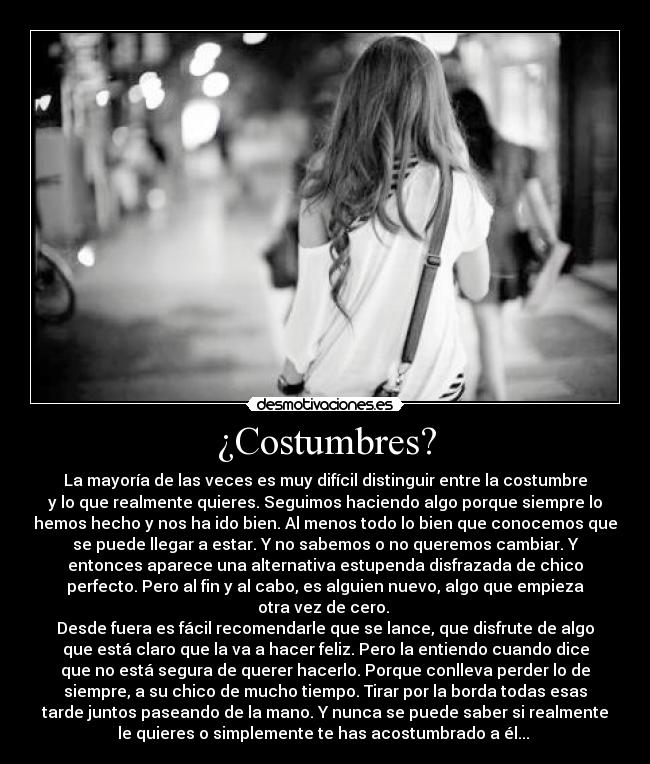 ¿Costumbres? - La mayoría de las veces es muy difícil distinguir entre la costumbre
y lo que realmente quieres. Seguimos haciendo algo porque siempre lo
hemos hecho y nos ha ido bien. Al menos todo lo bien que conocemos que
se puede llegar a estar. Y no sabemos o no queremos cambiar. Y
entonces aparece una alternativa estupenda disfrazada de chico
perfecto. Pero al fin y al cabo, es alguien nuevo, algo que empieza
otra vez de cero.
Desde fuera es fácil recomendarle que se lance, que disfrute de algo
que está claro que la va a hacer feliz. Pero la entiendo cuando dice
que no está segura de querer hacerlo. Porque conlleva perder lo de
siempre, a su chico de mucho tiempo. Tirar por la borda todas esas
tarde juntos paseando de la mano. Y nunca se puede saber si realmente
le quieres o simplemente te has acostumbrado a él...