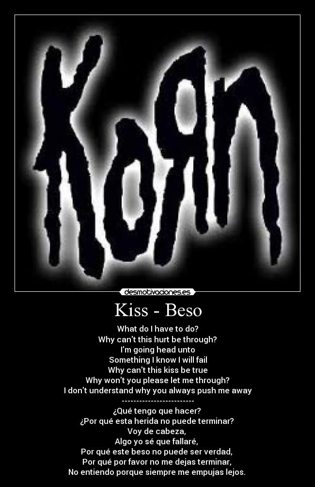 Kiss - Beso - What do I have to do?
Why cant this hurt be through?
Im going head unto
Something I know I will fail
Why cant this kiss be true
Why wont you please let me through?
I dont understand why you always push me away
-------------------------
¿Qué tengo que hacer?
¿Por qué esta herida no puede terminar?
Voy de cabeza,
Algo yo sé que fallaré,
Por qué este beso no puede ser verdad,
Por qué por favor no me dejas terminar,
No entiendo porque siempre me empujas lejos.