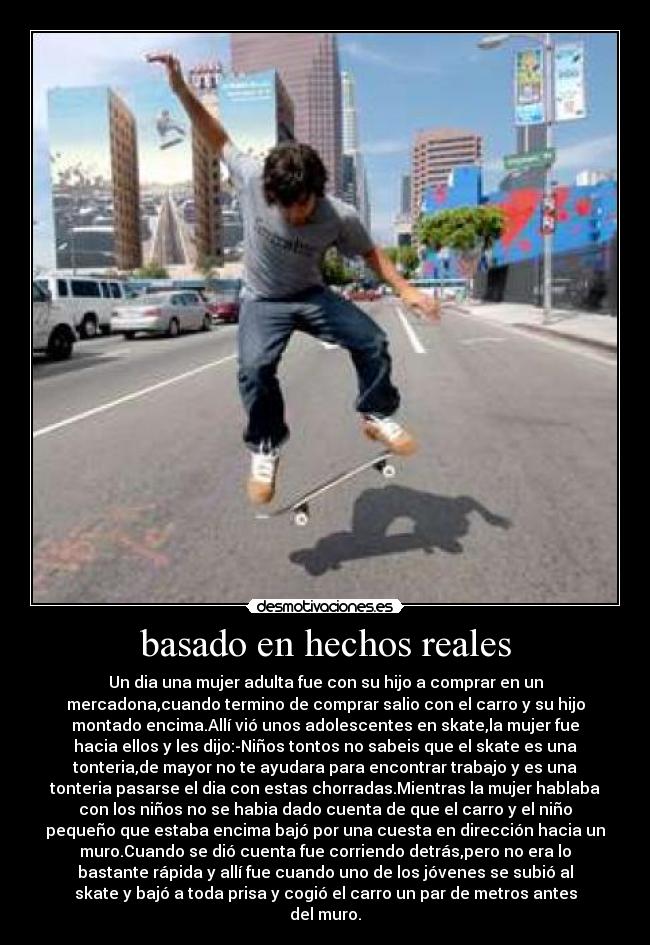 basado en hechos reales - Un dia una mujer adulta fue con su hijo a comprar en un
mercadona,cuando termino de comprar salio con el carro y su hijo
montado encima.Allí vió unos adolescentes en skate,la mujer fue
hacia ellos y les dijo:-Niños tontos no sabeis que el skate es una
tonteria,de mayor no te ayudara para encontrar trabajo y es una
tonteria pasarse el dia con estas chorradas.Mientras la mujer hablaba
con los niños no se habia dado cuenta de que el carro y el niño
pequeño que estaba encima bajó por una cuesta en dirección hacia un
muro.Cuando se dió cuenta fue corriendo detrás,pero no era lo
bastante rápida y allí fue cuando uno de los jóvenes se subió al
skate y bajó a toda prisa y cogió el carro un par de metros antes
del muro.