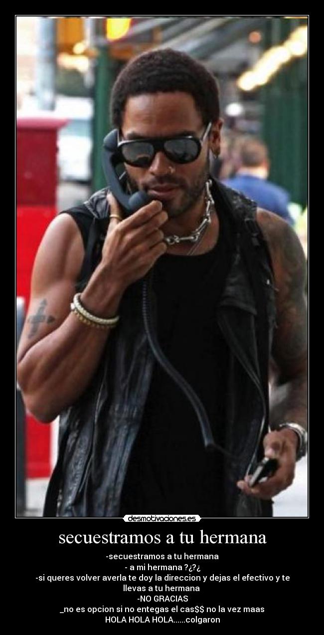 secuestramos a tu hermana - -secuestramos a tu hermana
- a mi hermana ?¿?¿
-si queres volver averla te doy la direccion y dejas el efectivo y te llevas a tu hermana
-NO GRACIAS
_no es opcion si no entegas el cas$$ no la vez maas
HOLA HOLA HOLA......colgaron
