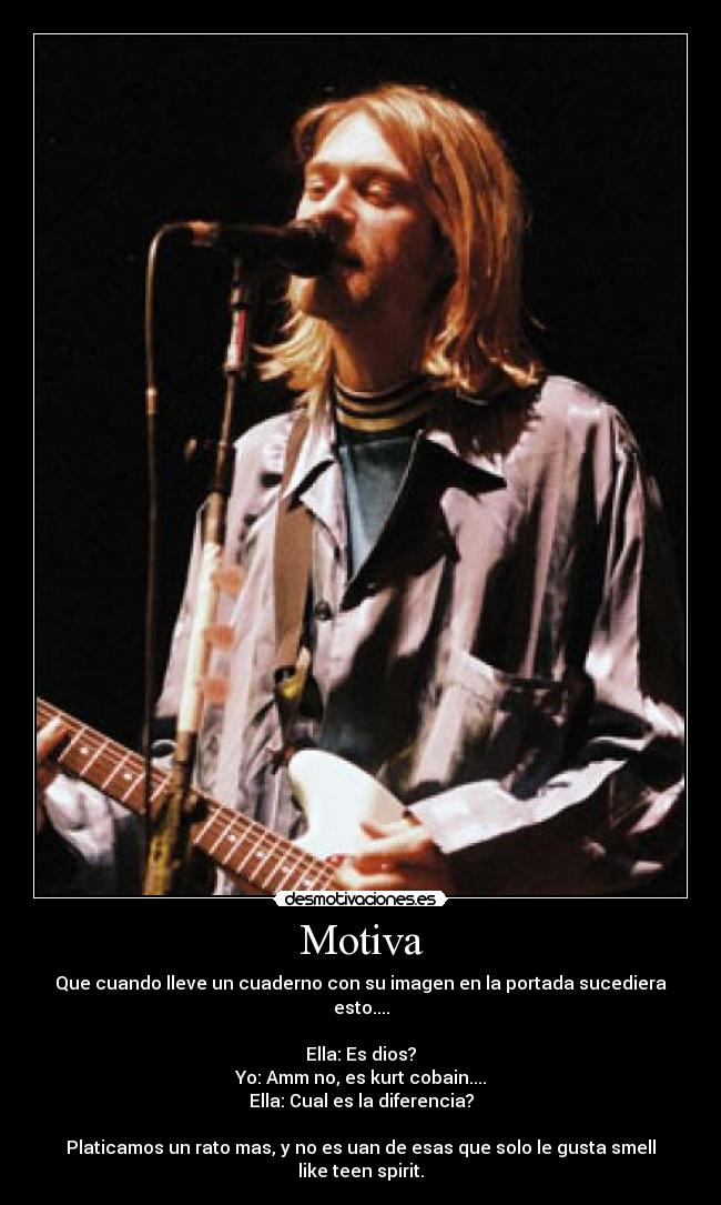 Motiva - Que cuando lleve un cuaderno con su imagen en la portada sucediera esto....
Ella: Es dios?
Yo: Amm no, es kurt cobain....
Ella: Cual es la diferencia?
Platicamos un rato mas, y no es uan de esas que solo le gusta smell like teen spirit.