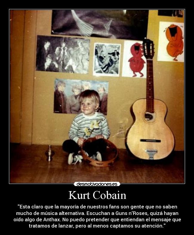 Kurt Cobain - Esta claro que la mayoría de nuestros fans son gente que no saben
mucho de música alternativa. Escuchan a Guns n’Roses, quizá hayan
oído algo de Anthax. No puedo pretender que entiendan el mensaje que
tratamos de lanzar, pero al menos captamos su atención.