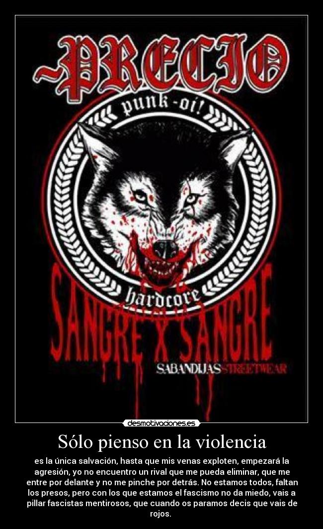 Sólo pienso en la violencia - es la única salvación, hasta que mis venas exploten, empezará la
agresión, yo no encuentro un rival que me pueda eliminar, que me
entre por delante y no me pinche por detrás. No estamos todos, faltan
los presos, pero con los que estamos el fascismo no da miedo, vais a
pillar fascistas mentirosos, que cuando os paramos decis que vais de
rojos. 