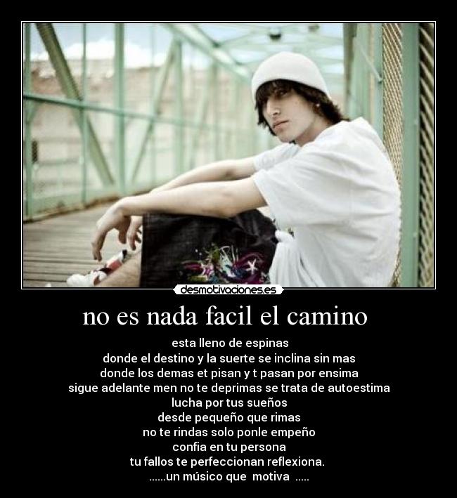 no es nada facil el camino - esta lleno de espinas
donde el destino y la suerte se inclina sin mas
donde los demas et pisan y t pasan por ensima
sigue adelante men no te deprimas se trata de autoestima
lucha por tus sueños
desde pequeño que rimas
no te rindas solo ponle empeño
confia en tu persona
tu fallos te perfeccionan reflexiona.
......un músico que motiva .....