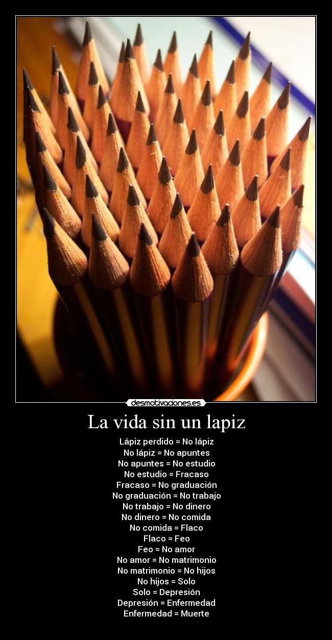 La vida sin un lapiz - Lápiz perdido = No lápiz
No lápiz = No apuntes
No apuntes = No estudio
No estudio = Fracaso
Fracaso = No graduación
No graduación = No trabajo
No trabajo = No dinero
No dinero = No comida
No comida = Flaco
Flaco = Feo
Feo = No amor
No amor = No matrimonio
No matrimonio = No hijos
No hijos = Solo
Solo = Depresión
Depresión = Enfermedad
Enfermedad = Muerte