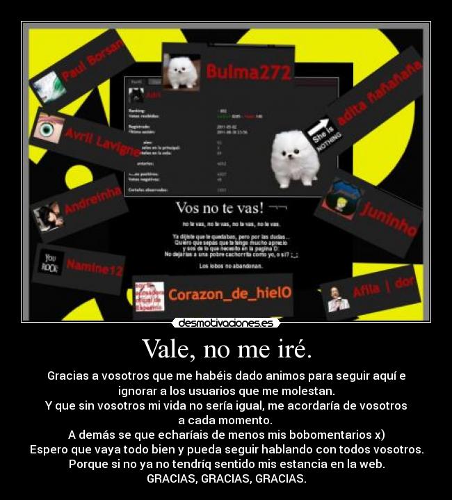 Vale, no me iré. - Gracias a vosotros que me habéis dado animos para seguir aquí e
ignorar a los usuarios que me molestan.
Y que sin vosotros mi vida no sería igual, me acordaría de vosotros
a cada momento.
A demás se que echaríais de menos mis bobomentarios x)
Espero que vaya todo bien y pueda seguir hablando con todos vosotros.
Porque si no ya no tendríq sentido mis estancia en la web.
GRACIAS, GRACIAS, GRACIAS.