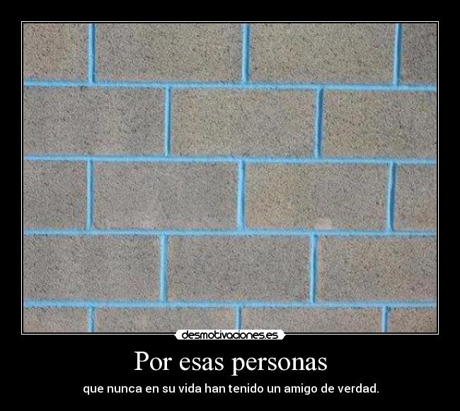 Por esas personas - que nunca en su vida han tenido un amigo de verdad.