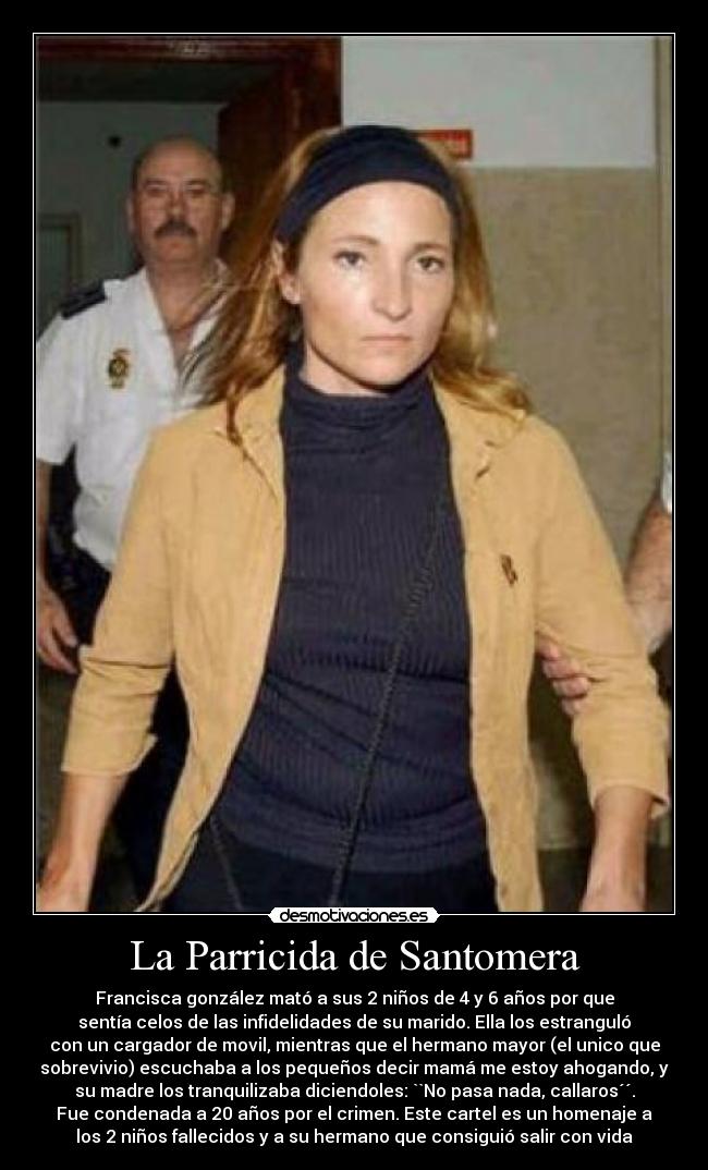 La Parricida de Santomera - Francisca gonzález mató a sus 2 niños de 4 y 6 años por que
sentía celos de las infidelidades de su marido. Ella los estranguló
con un cargador de movil, mientras que el hermano mayor (el unico que
sobrevivio) escuchaba a los pequeños decir mamá me estoy ahogando, y
su madre los tranquilizaba diciendoles: ``No pasa nada, callaros´´.
Fue condenada a 20 años por el crimen. Este cartel es un homenaje a
los 2 niños fallecidos y a su hermano que consiguió salir con vida