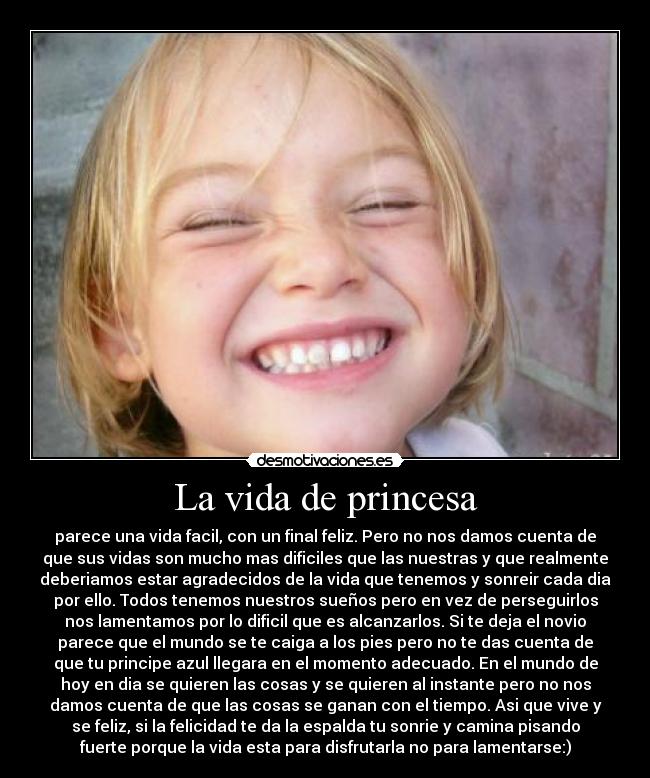 La vida de princesa - parece una vida facil, con un final feliz. Pero no nos damos cuenta de
que sus vidas son mucho mas dificiles que las nuestras y que realmente
deberiamos estar agradecidos de la vida que tenemos y sonreir cada dia
por ello. Todos tenemos nuestros sueños pero en vez de perseguirlos
nos lamentamos por lo dificil que es alcanzarlos. Si te deja el novio
parece que el mundo se te caiga a los pies pero no te das cuenta de
que tu principe azul llegara en el momento adecuado. En el mundo de
hoy en dia se quieren las cosas y se quieren al instante pero no nos
damos cuenta de que las cosas se ganan con el tiempo. Asi que vive y
se feliz, si la felicidad te da la espalda tu sonrie y camina pisando
fuerte porque la vida esta para disfrutarla no para lamentarse:)