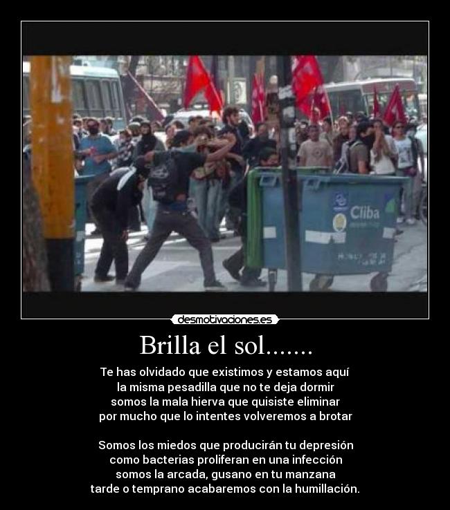 Brilla el sol....... - Te has olvidado que existimos y estamos aquí
la misma pesadilla que no te deja dormir
somos la mala hierva que quisiste eliminar
por mucho que lo intentes volveremos a brotar

Somos los miedos que producirán tu depresión
como bacterias proliferan en una infección
somos la arcada, gusano en tu manzana
tarde o temprano acabaremos con la humillación.