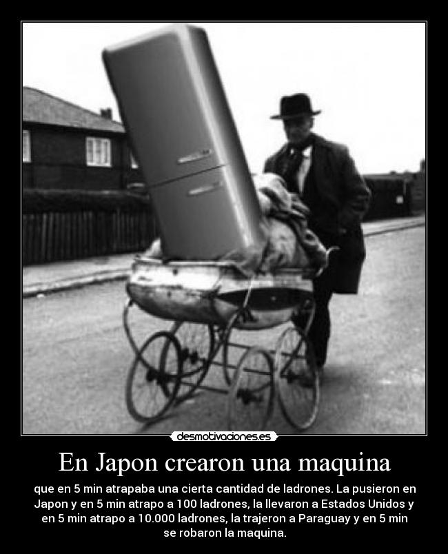 En Japon crearon una maquina - que en 5 min atrapaba una cierta cantidad de ladrones. La pusieron en
Japon y en 5 min atrapo a 100 ladrones, la llevaron a Estados Unidos y
en 5 min atrapo a 10.000 ladrones, la trajeron a Paraguay y en 5 min
se robaron la maquina.