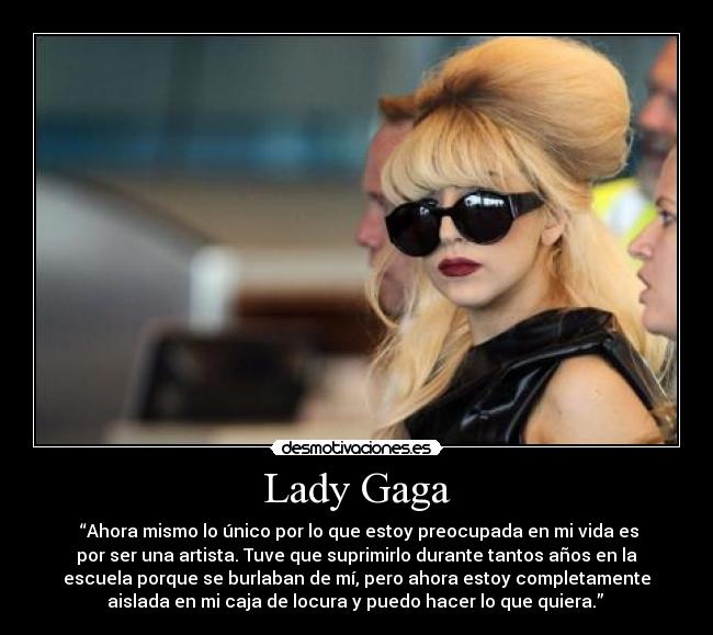 Lady Gaga -  “Ahora mismo lo único por lo que estoy preocupada en mi vida es
por ser una artista. Tuve que suprimirlo durante tantos años en la
escuela porque se burlaban de mí, pero ahora estoy completamente
aislada en mi caja de locura y puedo hacer lo que quiera.” 