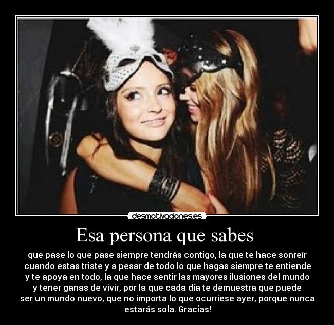 Esa persona que sabes  - que pase lo que pase siempre tendrás contigo, la que te hace sonreír
cuando estas triste y a pesar de todo lo que hagas siempre te entiende
y te apoya en todo, la que hace sentir las mayores ilusiones del mundo
y tener ganas de vivir, por la que cada día te demuestra que puede
ser un mundo nuevo, que no importa lo que ocurriese ayer, porque nunca
estarás sola. Gracias!
