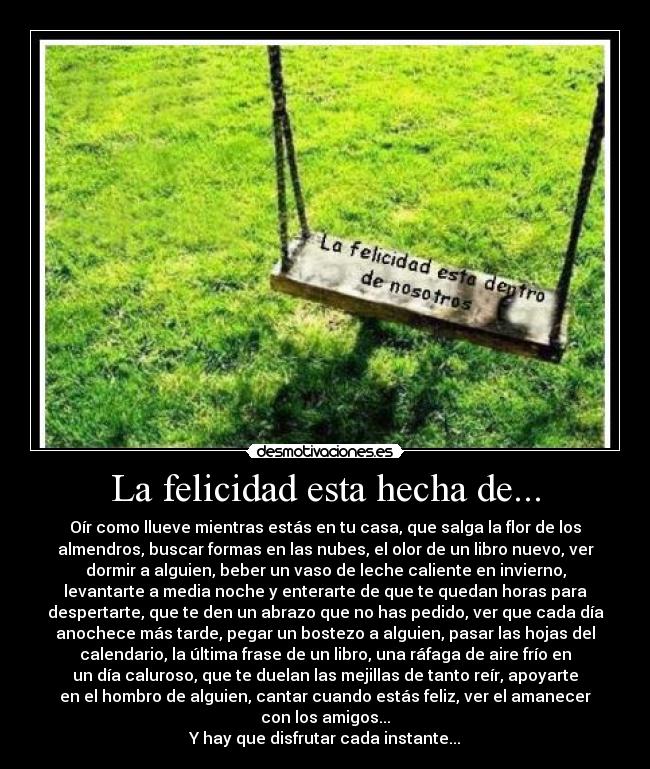 La felicidad esta hecha de... - Oír como llueve mientras estás en tu casa, que salga la flor de los
almendros, buscar formas en las nubes, el olor de un libro nuevo, ver
dormir a alguien, beber un vaso de leche caliente en invierno,
levantarte a media noche y enterarte de que te quedan horas para
despertarte, que te den un abrazo que no has pedido, ver que cada día
anochece más tarde, pegar un bostezo a alguien, pasar las hojas del
calendario, la última frase de un libro, una ráfaga de aire frío en
un día caluroso, que te duelan las mejillas de tanto reír, apoyarte
en el hombro de alguien, cantar cuando estás feliz, ver el amanecer
con los amigos...
Y hay que disfrutar cada instante...