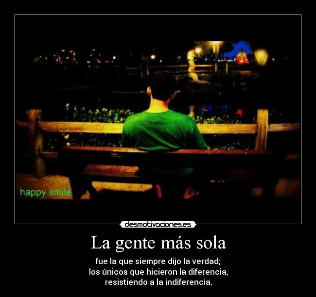 La gente más sola - fue la que siempre dijo la verdad;
los únicos que hicieron la diferencia,
resistiendo a la indiferencia.