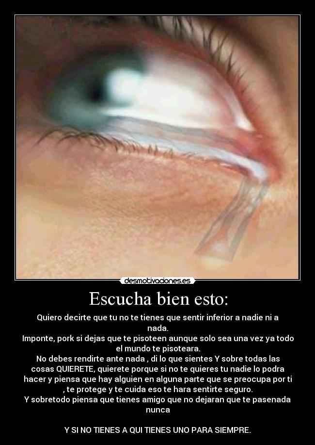 Escucha bien esto: - Quiero decirte que tu no te tienes que sentir inferior a nadie ni a
nada.
Imponte, pork si dejas que te pisoteen aunque solo sea una vez ya todo
el mundo te pisoteara.
No debes rendirte ante nada , di lo que sientes Y sobre todas las
cosas QUIERETE, quierete porque si no te quieres tu nadie lo podra
hacer y piensa que hay alguien en alguna parte que se preocupa por ti
, te protege y te cuida eso te hara sentirte seguro.
Y sobretodo piensa que tienes amigo que no dejaran que te pasenada
nunca

Y SI NO TIENES A QUI TIENES UNO PARA SIEMPRE.