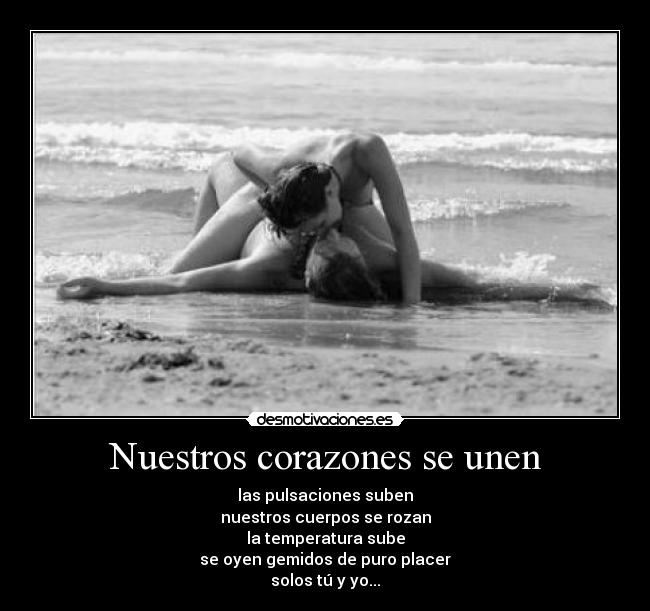 Nuestros corazones se unen - las pulsaciones suben
nuestros cuerpos se rozan
la temperatura sube
se oyen gemidos de puro placer
solos tú y yo...