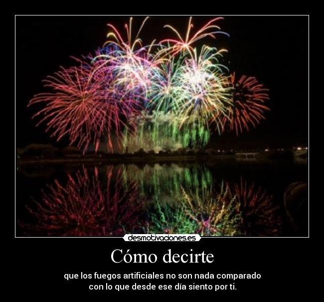 Cómo decirte - que los fuegos artificiales no son nada comparado
con lo que desde ese día siento por ti.
