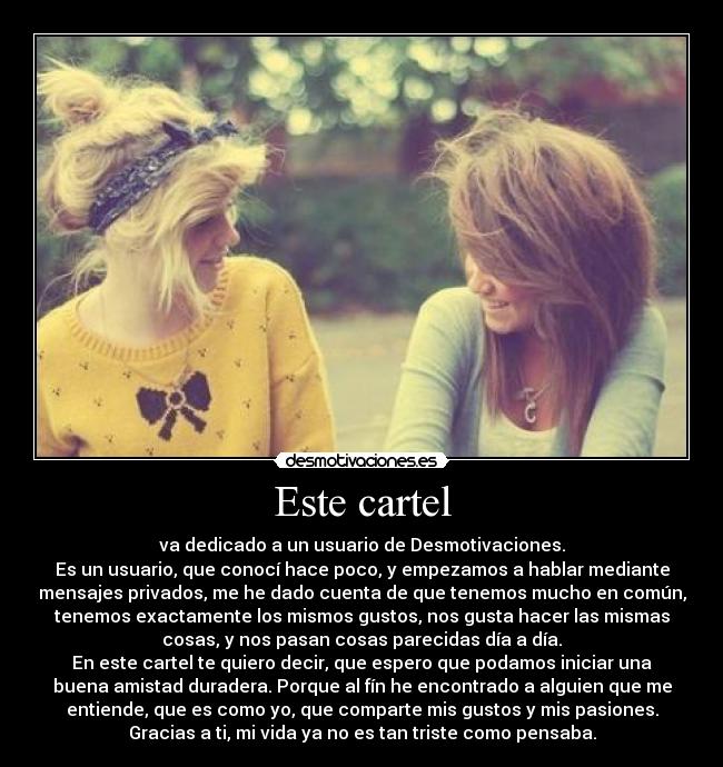 Este cartel - va dedicado a un usuario de Desmotivaciones.
Es un usuario, que conocí hace poco, y empezamos a hablar mediante
mensajes privados, me he dado cuenta de que tenemos mucho en común,
tenemos exactamente los mismos gustos, nos gusta hacer las mismas
cosas, y nos pasan cosas parecidas día a día.
En este cartel te quiero decir, que espero que podamos iniciar una
buena amistad duradera. Porque al fín he encontrado a alguien que me
entiende, que es como yo, que comparte mis gustos y mis pasiones.
Gracias a ti, mi vida ya no es tan triste como pensaba.