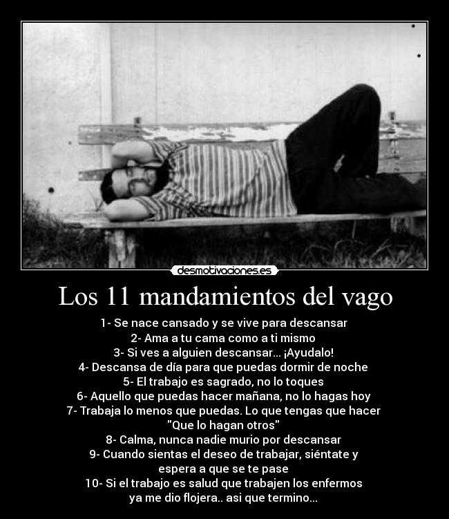 Los 11 mandamientos del vago - 1- Se nace cansado y se vive para descansar
2- Ama a tu cama como a ti mismo
3- Si ves a alguien descansar... ¡Ayudalo!
4- Descansa de día para que puedas dormir de noche
5- El trabajo es sagrado, no lo toques
6- Aquello que puedas hacer mañana, no lo hagas hoy
7- Trabaja lo menos que puedas. Lo que tengas que hacer
Que lo hagan otros
8- Calma, nunca nadie murio por descansar
9- Cuando sientas el deseo de trabajar, siéntate y
espera a que se te pase
10- Si el trabajo es salud que trabajen los enfermos
ya me dio flojera.. asi que termino...