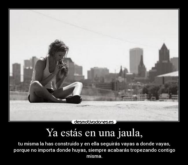 Ya estás en una jaula, - tu misma la has construido y en ella seguirás vayas a donde vayas,
porque no importa donde huyas, siempre acabarás tropezando contigo
misma.