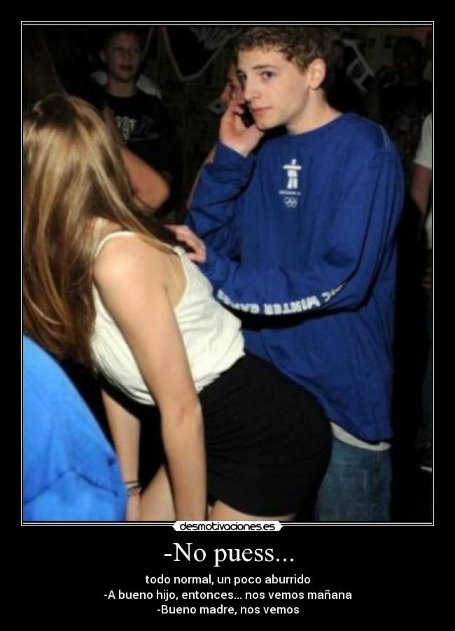 -No puess... - todo normal, un poco aburrido
-A bueno hijo, entonces... nos vemos mañana
-Bueno madre, nos vemos
