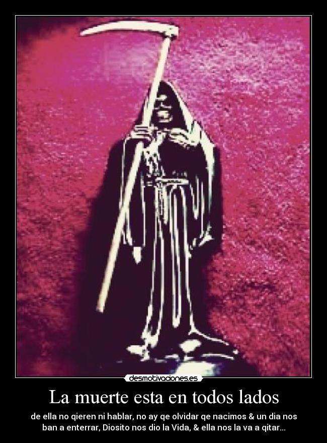 La muerte esta en todos lados - de ella no qieren ni hablar, no ay qe olvidar qe nacimos & un dia nos
ban a enterrar, Diosito nos dio la Vida, & ella nos la va a qitar...