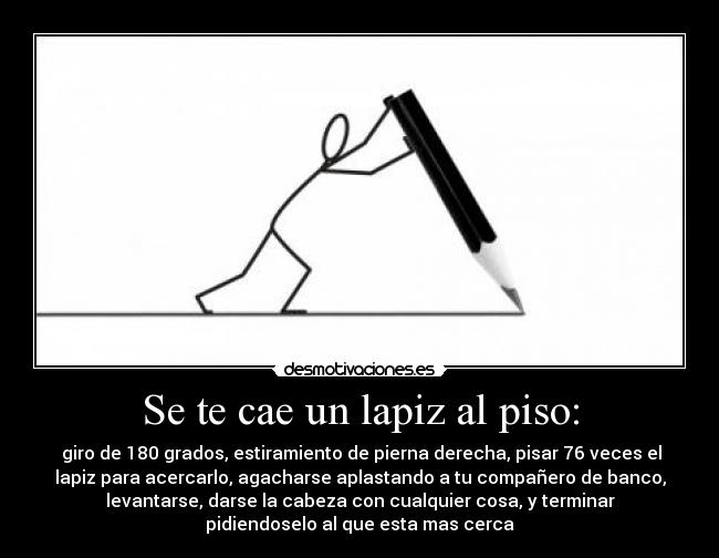 Se te cae un lapiz al piso: -  giro de 180 grados, estiramiento de pierna derecha, pisar 76 veces el
lapiz para acercarlo, agacharse aplastando a tu compañero de banco,
levantarse, darse la cabeza con cualquier cosa, y terminar
pidiendoselo al que esta mas cerca