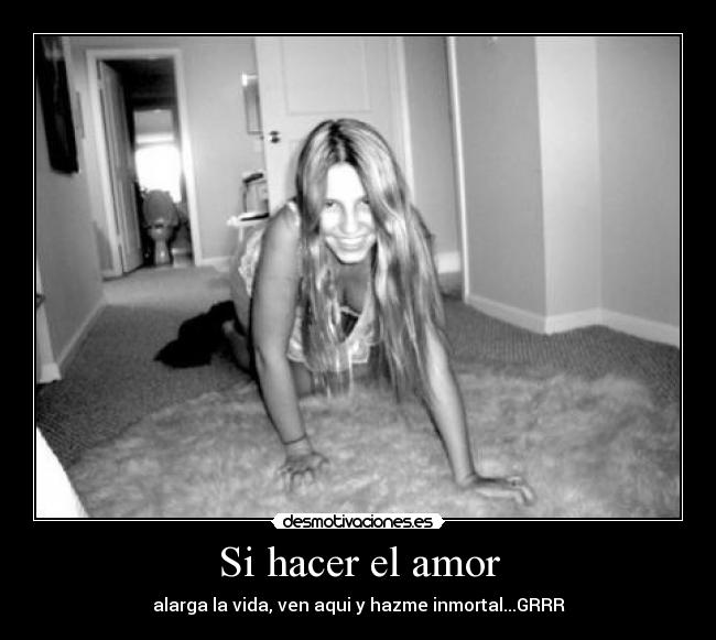 Si hacer el amor - alarga la vida, ven aqui y hazme inmortal...GRRR