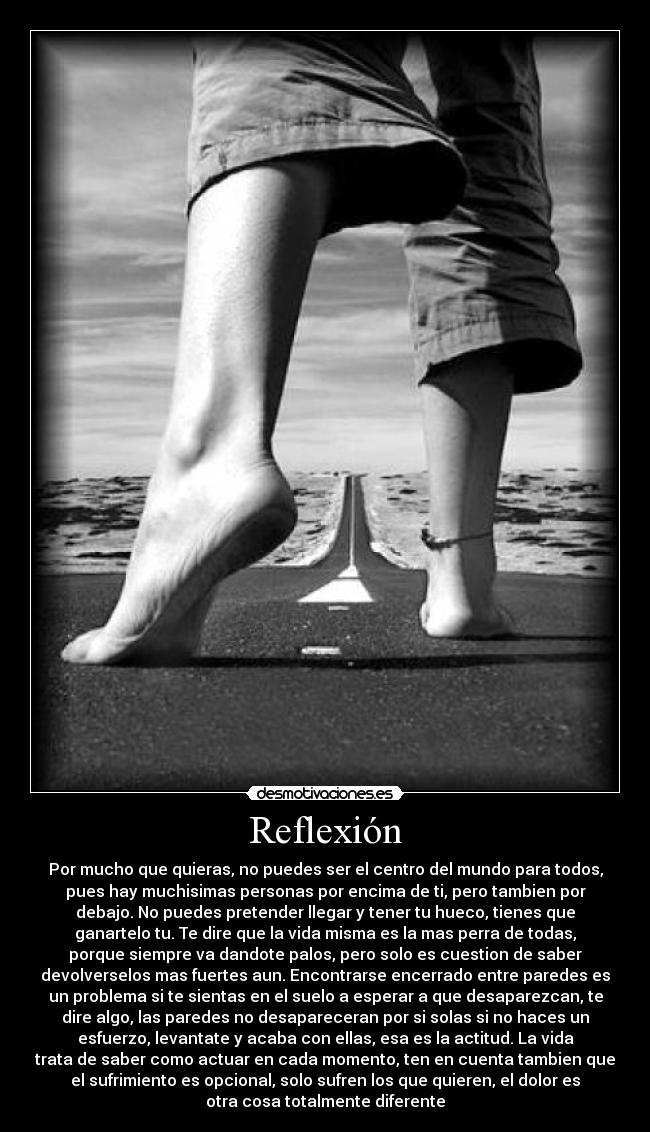 Reflexión - Por mucho que quieras, no puedes ser el centro del mundo para todos,
pues hay muchisimas personas por encima de ti, pero tambien por
debajo. No puedes pretender llegar y tener tu hueco, tienes que
ganartelo tu. Te dire que la vida misma es la mas perra de todas,
porque siempre va dandote palos, pero solo es cuestion de saber
devolverselos mas fuertes aun. Encontrarse encerrado entre paredes es
un problema si te sientas en el suelo a esperar a que desaparezcan, te
dire algo, las paredes no desapareceran por si solas si no haces un
esfuerzo, levantate y acaba con ellas, esa es la actitud. La vida
trata de saber como actuar en cada momento, ten en cuenta tambien que
el sufrimiento es opcional, solo sufren los que quieren, el dolor es
otra cosa totalmente diferente