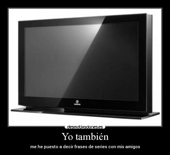 Yo también - me he puesto a decir frases de series con mis amigos