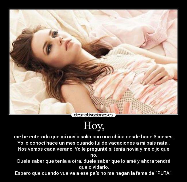 Hoy, - me he enterado que mi novio salía con una chica desde hace 3 meses.
Yo lo conocí hace un mes cuando fui de vacaciones a mi país natal.
Nos vemos cada verano. Yo le pregunté si tenía novia y me dijo que no.
Duele saber que tenía a otra, duele saber que lo amé y ahora tendré que olvidarlo.
Espero que cuando vuelva a ese país no me hagan la fama de PUTA.