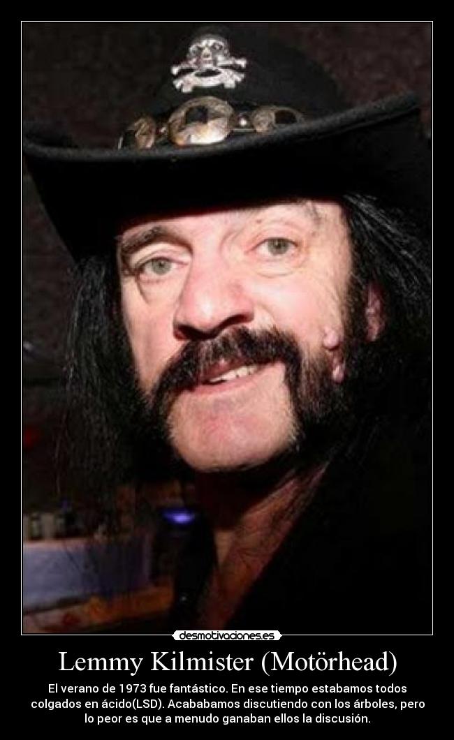 Lemmy Kilmister (Motörhead) - El verano de 1973 fue fantástico. En ese tiempo estabamos todos
colgados en ácido(LSD). Acababamos discutiendo con los árboles, pero
lo peor es que a menudo ganaban ellos la discusión.