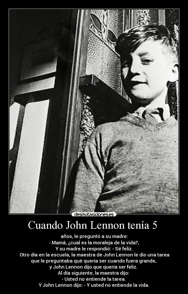 Cuando John Lennon tenía 5  - años, le preguntó a su madre:
 - Mamá, ¿cual es la moraleja de la vida?, 
Y su madre le respondió: - Sé feliz.
 Otro día en la escuela, la maestra de John Lennon le dio una tarea
que le preguntaba qué quería ser cuando fuera grande, 
y John Lennon dijo que quería ser feliz. 
Al día siguiente, la maestra dijo: 
- Usted no entiende la tarea. 
Y John Lennon dijo: - Y usted no entiende la vida.