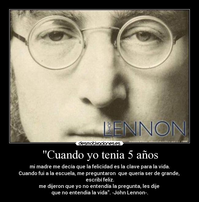 Cuando yo tenia 5 años - mi madre me decía que la felicidad es la clave para la vida.
Cuando fui a la escuela, me preguntaron que quería ser de grande,
escribí feliz.
me dijeron que yo no entendía la pregunta, les dije
que no entendia la vida. -John Lennon-.